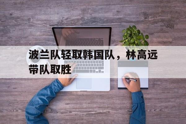 波兰队轻取韩国队，林高远带队取胜